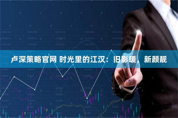 卢深策略官网 时光里的江汉：旧影暖，新颜靓
