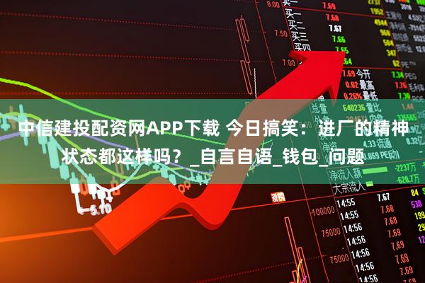 中信建投配资网APP下载 今日搞笑：进厂的精神状态都这样吗？_自言自语_钱包_问题