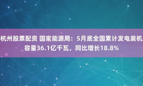 杭州股票配资 国家能源局：5月底全国累计发电装机容量36.1亿千瓦，同比增长18.8%
