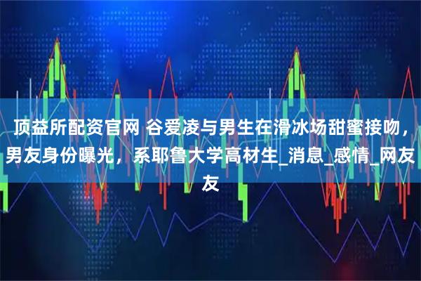 顶益所配资官网 谷爱凌与男生在滑冰场甜蜜接吻,男友身份曝光,系耶鲁大学高材生_消息_感情_网友
