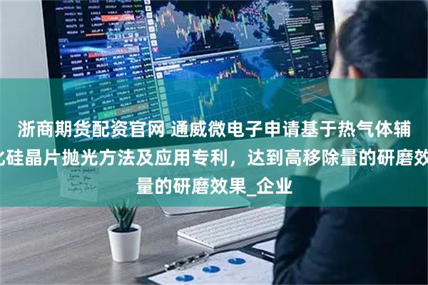 浙商期货配资官网 通威微电子申请基于热气体辅助的碳化硅晶片抛光方法及应用专利，达到高移除量的研磨效果_企业