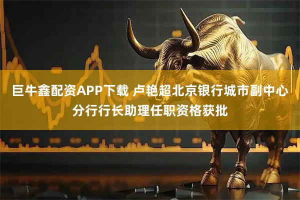 巨牛鑫配资APP下载 卢艳超北京银行城市副中心分行行长助理任职资格获批