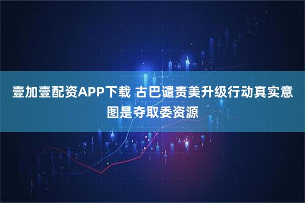 壹加壹配资APP下载 古巴谴责美升级行动真实意图是夺取委资源