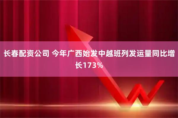 长春配资公司 今年广西始发中越班列发运量同比增长173%