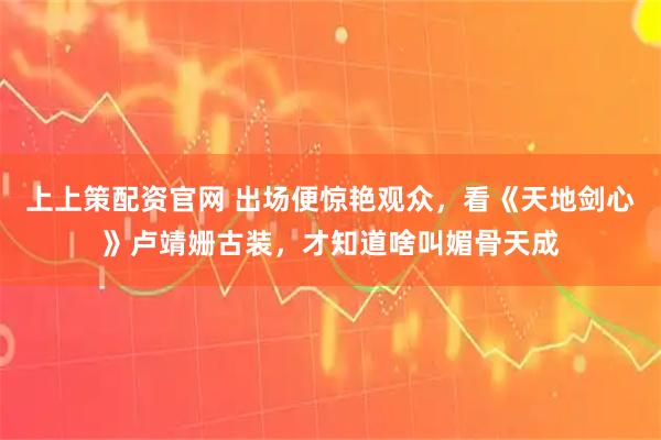 上上策配资官网 出场便惊艳观众，看《天地剑心》卢靖姗古装，才知道啥叫媚骨天成