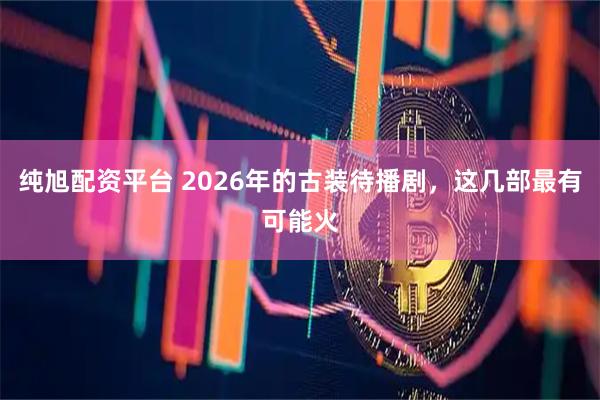 纯旭配资平台 2026年的古装待播剧，这几部最有可能火