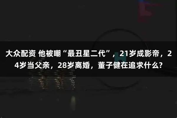 大众配资 他被嘲“最丑星二代”，21岁成影帝，24岁当父亲，28岁离婚，董子健在追求什么?