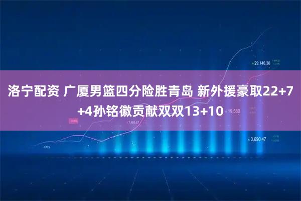 洛宁配资 广厦男篮四分险胜青岛 新外援豪取22+7+4孙铭徽贡献双双13+10