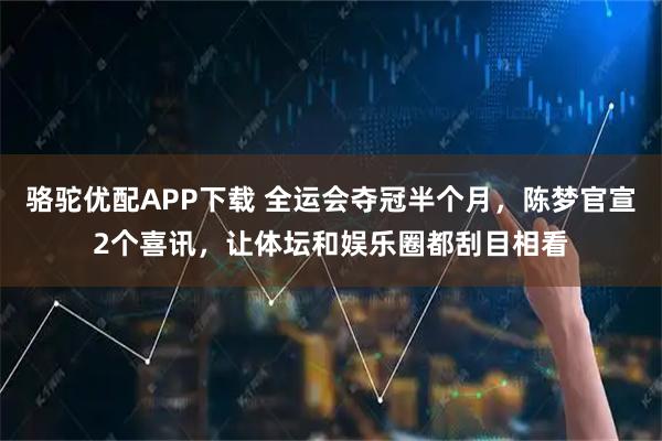 骆驼优配APP下载 全运会夺冠半个月，陈梦官宣2个喜讯，让体坛和娱乐圈都刮目相看