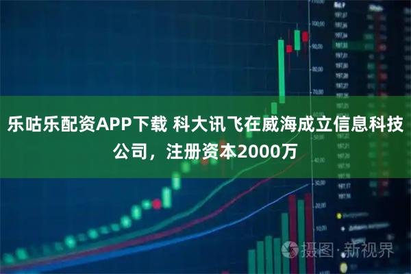 乐咕乐配资APP下载 科大讯飞在威海成立信息科技公司，注册资本2000万