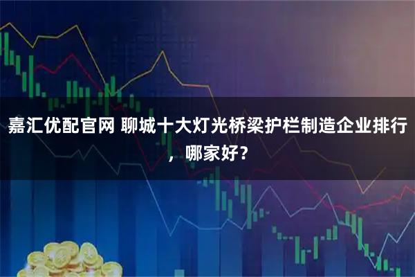 嘉汇优配官网 聊城十大灯光桥梁护栏制造企业排行，哪家好？