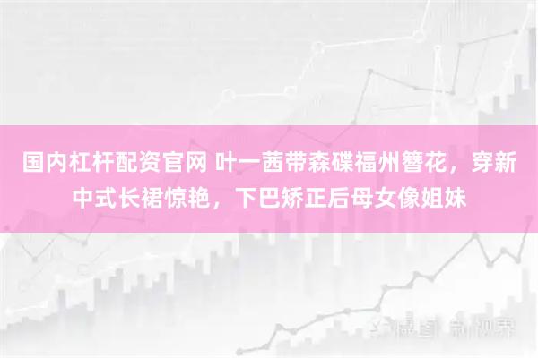 国内杠杆配资官网 叶一茜带森碟福州簪花，穿新中式长裙惊艳，下巴矫正后母女像姐妹