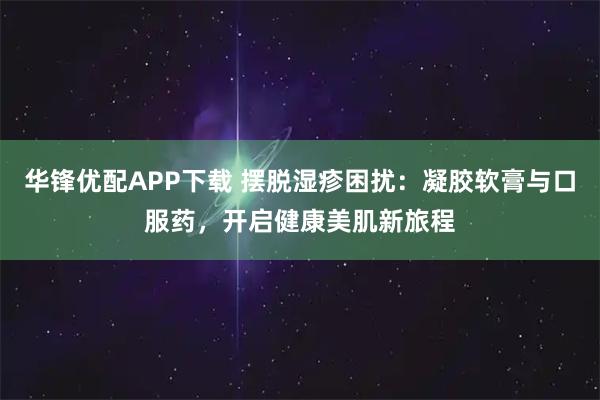 华锋优配APP下载 摆脱湿疹困扰：凝胶软膏与口服药，开启健康美肌新旅程
