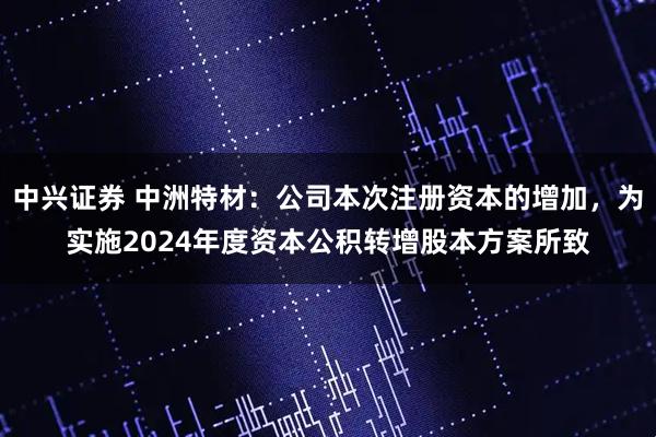 中兴证券 中洲特材：公司本次注册资本的增加，为实施2024年度资本公积转增股本方案所致