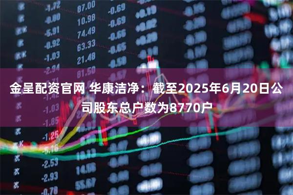 金呈配资官网 华康洁净：截至2025年6月20日公司股东总户数为8770户