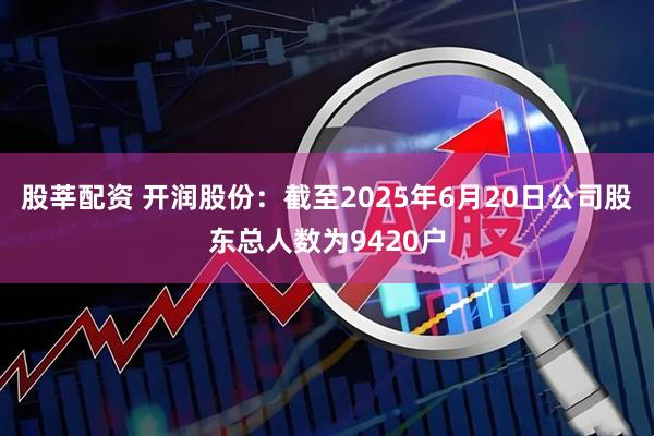 股莘配资 开润股份：截至2025年6月20日公司股东总人数为9420户