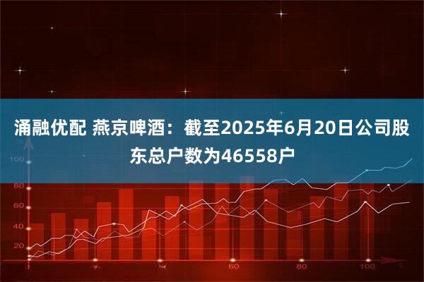涌融优配 燕京啤酒：截至2025年6月20日公司股东总户数为46558户