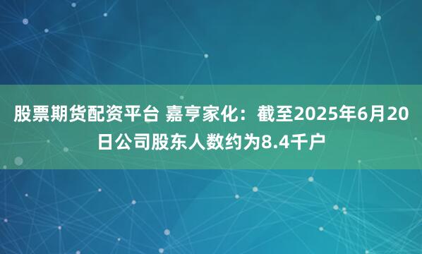 股票期货配资平台 嘉亨家化：截至2025年6月20日公司股东人数约为8.4千户