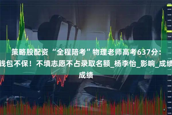 策略股配资 “全程陪考”物理老师高考637分：钱包不保！不填志愿不占录取名额_杨李怡_影响_成绩