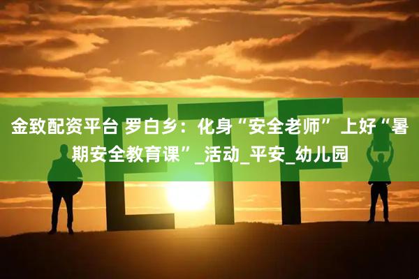 金致配资平台 罗白乡：化身“安全老师” 上好“暑期安全教育课”_活动_平安_幼儿园