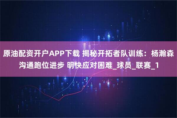 原油配资开户APP下载 揭秘开拓者队训练：杨瀚森沟通跑位进步 明快应对困难_球员_联赛_1