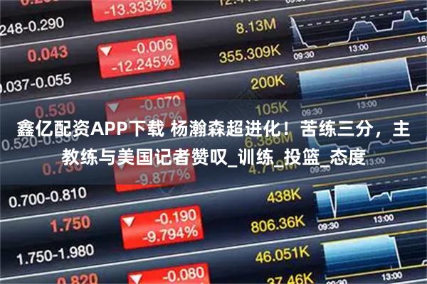 鑫亿配资APP下载 杨瀚森超进化！苦练三分，主教练与美国记者赞叹_训练_投篮_态度