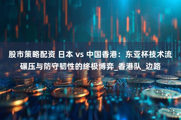 股市策略配资 日本 vs 中国香港：东亚杯技术流碾压与防守韧性的终极博弈_香港队_边路