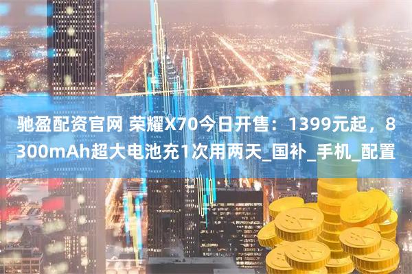 驰盈配资官网 荣耀X70今日开售：1399元起，8300mAh超大电池充1次用两天_国补_手机_配置