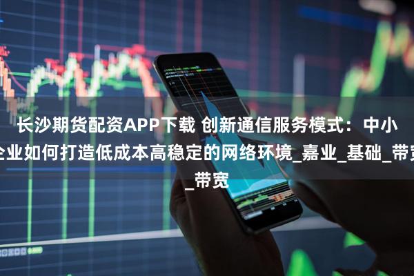 长沙期货配资APP下载 创新通信服务模式：中小企业如何打造低成本高稳定的网络环境_嘉业_基础_带宽