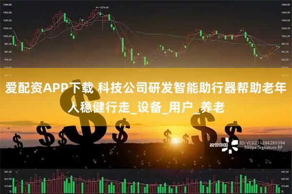 爱配资APP下载 科技公司研发智能助行器帮助老年人稳健行走_设备_用户_养老