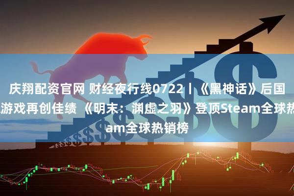 庆翔配资官网 财经夜行线0722丨《黑神话》后国产3A游戏再创佳绩 《明末：渊虚之羽》登顶Steam全球热销榜