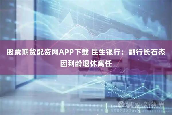股票期货配资网APP下载 民生银行：副行长石杰因到龄退休离任