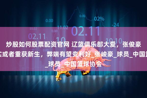 炒股如何股票配资官网 辽篮俱乐部大爱，张俊豪、黄秋实或者重获新生，弊端有望变利好_张峻豪_球员_中国篮球协会