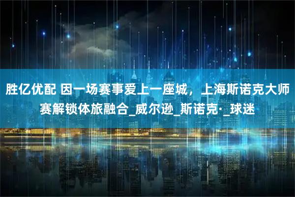 胜亿优配 因一场赛事爱上一座城，上海斯诺克大师赛解锁体旅融合_威尔逊_斯诺克·_球迷
