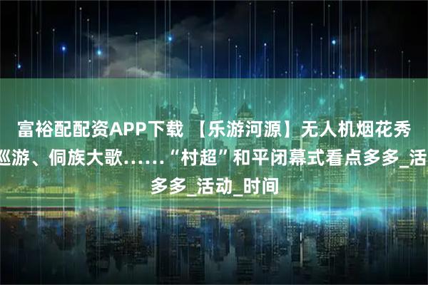 富裕配配资APP下载 【乐游河源】无人机烟花秀、非遗巡游、侗族大歌……“村超”和平闭幕式看点多多_活动_时间