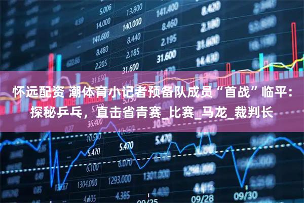 怀远配资 潮体育小记者预备队成员“首战”临平：探秘乒乓，直击省青赛_比赛_马龙_裁判长