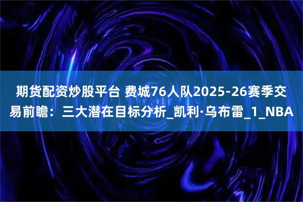 期货配资炒股平台 费城76人队2025-26赛季交易前瞻：三大潜在目标分析_凯利·乌布雷_1_NBA