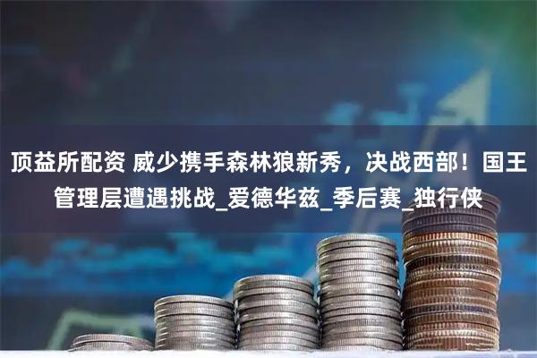 顶益所配资 威少携手森林狼新秀，决战西部！国王管理层遭遇挑战_爱德华兹_季后赛_独行侠