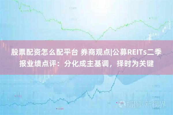 股票配资怎么配平台 券商观点|公募REITs二季报业绩点评：分化成主基调，择时为关键