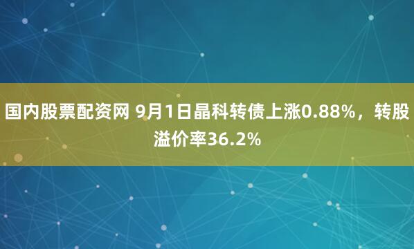 国内股票配资网 9月1日晶科转债上涨0.88%，转股溢价率36.2%
