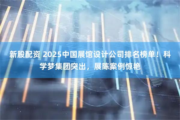 新股配资 2025中国展馆设计公司排名榜单！科学梦集团突出，展陈案例惊艳