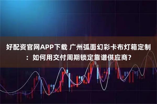 好配资官网APP下载 广州弧面幻彩卡布灯箱定制：如何用交付周期锁定靠谱供应商？
