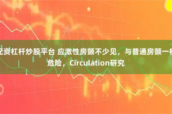 配资杠杆炒股平台 应激性房颤不少见，与普通房颤一样危险，Circulation研究